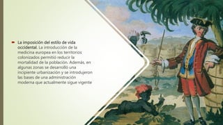  La imposición del estilo de vida
occidental. La introducción de la
medicina europea en los territorios
colonizados permitió reducir la
mortalidad de la población. Además, en
algunas zonas se desarrolló una
incipiente urbanización y se introdujeron
las bases de una administración
moderna que actualmente sigue vigente
 