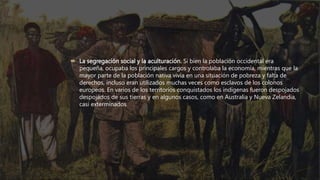  La segregación social y la aculturación. Si bien la población occidental era
pequeña, ocupaba los principales cargos y controlaba la economía, mientras que la
mayor parte de la población nativa vivía en una situación de pobreza y falta de
derechos, incluso eran utilizados muchas veces como esclavos de los colonos
europeos. En varios de los territorios conquistados los indígenas fueron despojados
despojados de sus tierras y en algunos casos, como en Australia y Nueva Zelandia,
casi exterminados
 