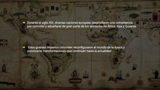  Durante el siglo XIX, diversas naciones europeas desarrollaron una competencia
por controlar y adueñarse de gran parte de los territorios de África, Asia y Oceanía.
 Estos grandes imperios coloniales reconfiguraron el mundo de la época y
provocaron transformaciones que continúan hasta la actualidad
 