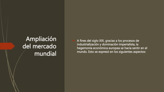 Ampliación
del mercado
mundial
 A fines del siglo XIX, gracias a los procesos de
industrialización y dominación imperialista, la
hegemonía económica europea se hacía sentir en el
mundo. Esto se expresó en los siguientes aspectos:
 