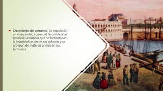  Crecimiento del comercio. Se estableció
un intercambio comercial favorable a las
potencias europeas que no fomentaban
la industrialización de sus colonias y se
proveían de materias primas en sus
territorios
 