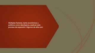  Múltiples factores, tanto económicos y
políticos como ideológicos, explican este
proceso de expansión. Algunos de ellos son:
 