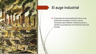El auge industrial
 El proceso de industrialización llevó a las
potencias europeas a buscar nuevos
mercados para obtener materias primas y
vender sus productos en territorios fuera de
Europa.
 