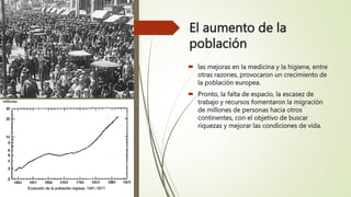 El aumento de la
población
 las mejoras en la medicina y la higiene, entre
otras razones, provocaron un crecimiento de
la población europea.
 Pronto, la falta de espacio, la escasez de
trabajo y recursos fomentaron la migración
de millones de personas hacia otros
continentes, con el objetivo de buscar
riquezas y mejorar las condiciones de vida.
 