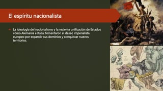 El espíritu nacionalista
 La ideología del nacionalismo y la reciente unificación de Estados
como Alemania e Italia, fomentaron el deseo imperialista
europeo por expandir sus dominios y conquistar nuevos
territorios.
 