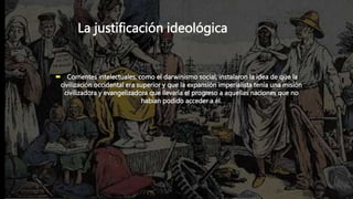 La justificación ideológica
 Corrientes intelectuales, como el darwinismo social, instalaron la idea de que la
civilización occidental era superior y que la expansión imperialista tenía una misión
civilizadora y evangelizadora que llevaría el progreso a aquellas naciones que no
habían podido acceder a él.
 