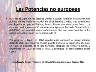Las Potencias no europeas
• Durante el Siglo XIX los Estados Unidos y Japón, También Practicaron una
  política de expansión territorial. En 1988 Estados Unidos, tras enfrentarse
  con España, ocuparon Filipinas, Puerto Rico e intervinieron en Cuba. Los
  estados Unidos emprendió durante esta época el llamado “imperialismo
  del dólar” , un imperialismo económico que hizo que las economías de los
  países latinoamericanos dependieran de el.

• Por otra parte Japón en 1868 rápidamente comenzó a industrializarse
  dejando atrás su economía feudal, pronto impulsó su expansión por Asia.
  En 1895 se apoderó de la isla Formosa, después de vencer a China, y
  finalmente en 1905 derrotó a Rusia y consiguió el protectorado sobre
  Corea.


      Enciclopedia Escolar Volumen III, Editorial Océano, Barcelona, España, 2004
 