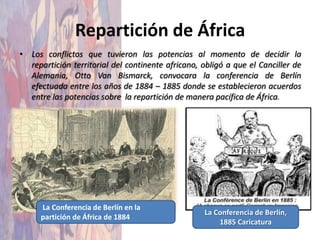 Repartición de África
• Los conflictos que tuvieron las potencias al momento de decidir la
  repartición territorial del continente africano, obligó a que el Canciller de
  Alemania, Otto Van Bismarck, convocara la conferencia de Berlín
  efectuada entre los años de 1884 – 1885 donde se establecieron acuerdos
  entre las potencias sobre la repartición de manera pacífica de África.




     La Conferencia de Berlín en la
                                                   La Conferencia de Berlín,
     partición de África de 1884
                                                       1885 Caricatura
 