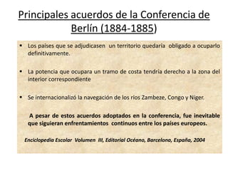 Principales acuerdos de la Conferencia de
            Berlín (1884-1885)
 Los países que se adjudicasen un territorio quedaría obligado a ocuparlo
  definitivamente.

 La potencia que ocupara un tramo de costa tendría derecho a la zona del
  interior correspondiente

 Se internacionalizó la navegación de los ríos Zambeze, Congo y Níger.

   A pesar de estos acuerdos adoptados en la conferencia, fue inevitable
   que siguieran enfrentamientos continuos entre los países europeos.

 Enciclopedia Escolar Volumen III, Editorial Océano, Barcelona, España, 2004
 