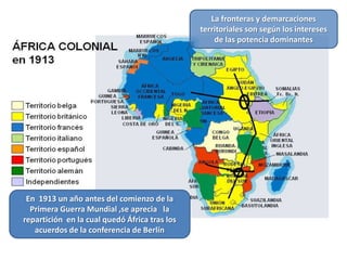 La fronteras y demarcaciones
                                               territoriales son según los intereses
                                                   de las potencia dominantes




 En 1913 un año antes del comienzo de la
  Primera Guerra Mundial ,se aprecia la
repartición en la cual quedó África tras los
   acuerdos de la conferencia de Berlín
 