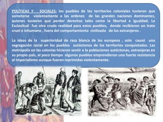 POLÍTICAS Y    SOCIALES: los pueblos de los territorios coloniales tuvieron que
someterse violentamente a las ordenes de las grandes naciones dominantes,
quienes tuvieron que perder derechos tales como la libertad e igualdad. La
Esclavitud fue otra cruda realidad para estos pueblos, donde recibieron un trato
cruel e inhumano , fuera del comportamiento civilizado de los extranjeros .

La ideas de la superioridad de raza blanca de los europeos , solo causó una
segregación racial en los pueblos autóctonos de los territorios conquistados. Las
metrópolis en las colonias hicieron sentir a la poblaciones autóctonas, extranjeras en
su propio país, al poco tiempo algunos pueblos emprendieron una fuerte resistencia
al imperialismo aunque fueron reprimidas violentamente.
 