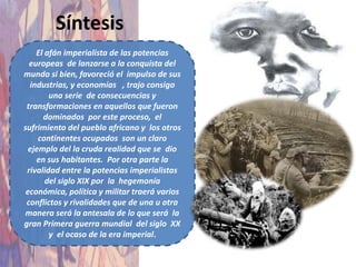 Síntesis
    El afán imperialista de las potencias
  europeas de lanzarse a la conquista del
mundo si bien, favoreció el impulso de sus
  industrias, y economías , trajo consigo
        una serie de consecuencias y
 transformaciones en aquellos que fueron
      dominados por este proceso, el
sufrimiento del pueblo africano y los otros
     continentes ocupados son un claro
  ejemplo del la cruda realidad que se dio
    en sus habitantes. Por otra parte la
 rivalidad entre la potencias imperialistas
       del siglo XIX por la hegemonía
 económica, política y militar traerá varios
 conflictos y rivalidades que de una u otra
 manera será la antesala de lo que será la
gran Primera guerra mundial del siglo XX
        y el ocaso de la era imperial.
 