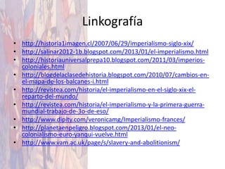Linkografía
• http://historia1imagen.cl/2007/06/29/imperialismo-siglo-xix/
• http://salinar2012-1b.blogspot.com/2013/01/el-imperialismo.html
• http://historiauniversalprepa10.blogspot.com/2011/03/imperios-
  coloniales.html
• http://blogdelaclasedehistoria.blogspot.com/2010/07/cambios-en-
  el-mapa-de-los-balcanes-i.html
• http://revistea.com/historia/el-imperialismo-en-el-siglo-xix-el-
  reparto-del-mundo/
• http://revistea.com/historia/el-imperialismo-y-la-primera-guerra-
  mundial-trabajo-de-3o-de-eso/
• http://www.dipity.com/veronicamg/Imperialismo-frances/
• http://planetaenpeligro.blogspot.com/2013/01/el-neo-
  colonialismo-euro-yanqui-vuelve.html
• http://www.vam.ac.uk/page/s/slavery-and-abolitionism/
 