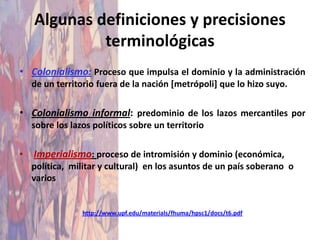 Algunas definiciones y precisiones
             terminológicas
• Colonialismo: Proceso que impulsa el dominio y la administración
    de un territorio fuera de la nación [metrópoli] que lo hizo suyo.

• Colonialismo informal: predominio de los lazos mercantiles por
    sobre los lazos políticos sobre un territorio

•   Imperialismo: proceso de intromisión y dominio (económica,
    política, militar y cultural) en los asuntos de un país soberano o
    varios


                 http://www.upf.edu/materials/fhuma/hpsc1/docs/t6.pdf
 