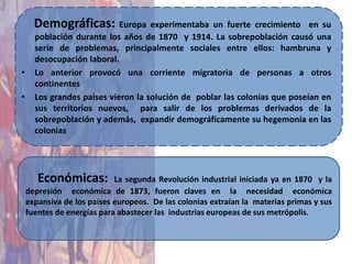 Demográficas: Europa experimentaba un fuerte            crecimiento en su
      población durante los años de 1870 y 1914. La sobrepoblación causó una
      serie de problemas, principalmente sociales entre ellos: hambruna y
      desocupación laboral.
•     Lo anterior provocó una corriente migratoria de personas a otros
      continentes
•     Los grandes países vieron la solución de poblar las colonias que poseían en
      sus territorios nuevos, para salir de los problemas derivados de la
      sobrepoblación y además, expandir demográficamente su hegemonía en las
      colonias




       Económicas:          La segunda Revolución industrial iniciada ya en 1870 y la
    depresión económica de 1873, fueron claves en la necesidad económica
    expansiva de los países europeos. De las colonias extraían la materias primas y sus
    fuentes de energías para abastecer las industrias europeas de sus metrópolis.
 