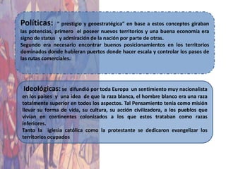 Políticas:      “ prestigio y geoestratégica” en base a estos conceptos giraban
las potencias, primero el poseer nuevos territorios y una buena economía era
signo de status y admiración de la nación por parte de otras.
Segundo era necesario encontrar buenos posicionamientos en los territorios
dominados donde hubieran puertos donde hacer escala y controlar los pasos de
las rutas comerciales.




 Ideológicas: se    difundió por toda Europa un sentimiento muy nacionalista
en los países y una idea de que la raza blanca, el hombre blanco era una raza
totalmente superior en todos los aspectos. Tal Pensamiento tenía como misión
llevar su forma de vida, su cultura, su acción civilizadora, a los pueblos que
vivían en continentes colonizados a los que estos trataban como razas
inferiores.
Tanto la iglesia católica como la protestante se dedicaron evangelizar los
territorios ocupados
 