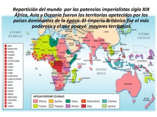 Repartición del mundo por las potencias imperialistas siglo XIX
 África, Asia y Oceanía fueron los territorios apetecidos por los
países dominantes de la época. El Imperio Británico fue el más
          poderoso y el que poseyó mayores territorios
 