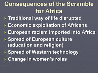 Consequences of the Scramble
for Africa
 Traditional way of life disrupted
 Economic exploitation of Africans
 European racism imported into Africa
 Spread of European culture
(education and religion)
 Spread of Western technology
 Change in women’s roles
 