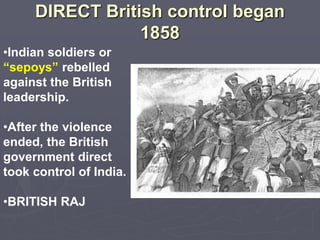 DIRECT British control began
1858
•Indian soldiers or
“sepoys” rebelled
against the British
leadership.
•After the violence
ended, the British
government direct
took control of India.
•BRITISH RAJ
 