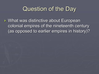 Question of the Day
 What was distinctive about European
colonial empires of the nineteenth century
(as opposed to earlier empires in history)?
 