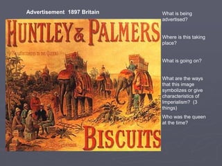 What is being
advertised?
Where is this taking
place?
What is going on?
What are the ways
that this image
symbolizes or give
characteristics of
Imperialism? (3
things)
Who was the queen
at the time?
Advertisement 1897 Britain
 