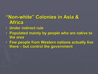 “Non-white” Colonies in Asia &
Africa
 Under indirect rule
 Populated mainly by people who are native to
the area
 Few people from Western nations actually live
there – but control the government
 