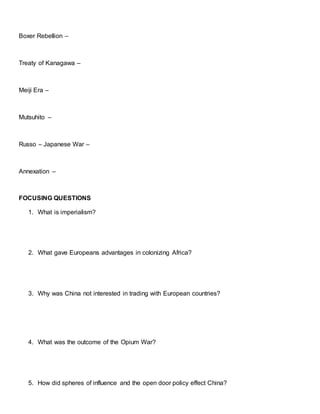 Boxer Rebellion –
Treaty of Kanagawa –
Meiji Era –
Mutsuhito –
Russo – Japanese War –
Annexation –
FOCUSING QUESTIONS
1. What is imperialism?
2. What gave Europeans advantages in colonizing Africa?
3. Why was China not interested in trading with European countries?
4. What was the outcome of the Opium War?
5. How did spheres of influence and the open door policy effect China?
 