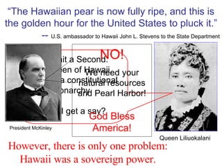 “ The Hawaiian pear is now fully ripe, and this is the golden hour for the United States to pluck it.” --  U.S. ambassador to Hawaii John L. Stevens to the State Department However, there is only one problem: Hawaii was a sovereign power. Uh, Wait a Second.  I’m Queen of Hawaii, which is a constitutional monarchy. Don’t I get a say? Queen Liliuokalani President McKinley NO! We need your natural resources and Pearl Harbor! God Bless America! 