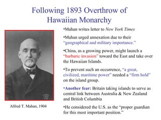 Alfred T. Mahan, 1904   Mahan writes letter to  New York Times Mahan urged annexation due to their  “geographical and military importance.” China, as a growing power, might launch a  “barbaric invasion”  toward the East and take over the Hawaiian Islands. To prevent such an occurrence,  “a great, civilized, maritime power”  needed a  “firm hold”  on the island group. Another fear:  Britain taking islands to serve as central link between Australia & New Zealand and British Columbia He considered the U.S. as the “proper guardian for this most important position.” Following 1893 Overthrow of Hawaiian Monarchy 