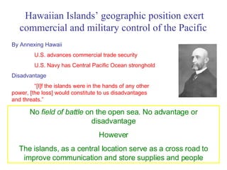 Hawaiian Islands’ geographic position exert commercial and military control of the Pacific   By Annexing Hawaii U.S. advances commercial trade security U.S. Navy has Central Pacific Ocean stronghold Disadvantage “ [I]f the islands were in the hands of any other power, [the loss] would constitute to us disadvantages and threats.” No  field of battle  on the open sea. No advantage or disadvantage However The islands, as a central location serve as a cross road to improve communication and store supplies and people 