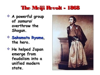 The Meiji Revolt - 1868The Meiji Revolt - 1868
 A powerful groupA powerful group
ofof samuraisamurai
overthrow theoverthrow the
Shogun.Shogun.
 Sakamoto RyomaSakamoto Ryoma,,
the hero.the hero.
 He helped JapanHe helped Japan
emerge fromemerge from
feudalism into afeudalism into a
unified modernunified modern
state.state.
 