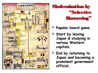 Modernization byModernization by
“Selective“Selective
Borrowing”Borrowing”
 Popular board game.Popular board game.
 Start by leavingStart by leaving
Japan & studying inJapan & studying in
various Westernvarious Western
capitals.capitals.
 End by returning toEnd by returning to
Japan and becoming aJapan and becoming a
prominent governmentprominent government
official.official.
 