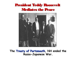President Teddy RooseveltPresident Teddy Roosevelt
Mediates the PeaceMediates the Peace
TheThe Treaty of PortsmouthTreaty of Portsmouth, NH ended the, NH ended the
Russo-Japanese War.Russo-Japanese War.
 