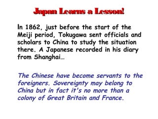 Japan Learns a Lesson!Japan Learns a Lesson!
In 1862, just before the start of the
Meiji period, Tokugawa sent officials and
scholars to China to study the situation
there. A Japanese recorded in his diary
from Shanghai…
The Chinese have become servants to the
foreigners. Sovereignty may belong to
China but in fact it's no more than a
colony of Great Britain and France.
 