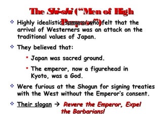 TheThe Shi-shiShi-shi (“Men of High(“Men of High
Purpose”)Purpose”) Highly idealisticHighly idealistic samuraisamurai who felt that thewho felt that the
arrival of Westerners was an attack on thearrival of Westerners was an attack on the
traditional values of Japan.traditional values of Japan.
 They believed that:They believed that:
 Japan was sacred ground.Japan was sacred ground.
 The emperor, now a figurehead inThe emperor, now a figurehead in
Kyoto, was a God.Kyoto, was a God.
 Were furious at the Shogun for signing treatiesWere furious at the Shogun for signing treaties
with the West without the Emperor’s consent.with the West without the Emperor’s consent.
 Their sloganTheir slogan  Revere the Emperor, ExpelRevere the Emperor, Expel
the Barbarians!the Barbarians!
 