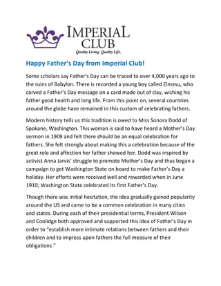 Happy Father’s Day from Imperial Club!
Some scholars say Father’s Day can be traced to over 4,000 years ago to
the ruins of Babylon. There is recorded a young boy called Elmesu, who
carved a Father’s Day message on a card made out of clay, wishing his
father good health and long life. From this point on, several countries
around the globe have remained in this custom of celebrating fathers.
Modern history tells us this tradition is owed to Miss Sonora Dodd of
Spokane, Washington. This woman is said to have heard a Mother’s Day
sermon in 1909 and felt there should be an equal celebration for
fathers. She felt strongly about making this a celebration because of the
great role and affection her father showed her. Dodd was inspired by
activist Anna Jarvis’ struggle to promote Mother’s Day and thus began a
campaign to get Washington State on board to make Father’s Day a
holiday. Her efforts were received well and rewarded when in June
1910; Washington State celebrated its first Father’s Day.
Though there was initial hesitation, the idea gradually gained popularity
around the US and came to be a common celebration in many cities
and states. During each of their presidential terms, President Wilson
and Coolidge both approved and supported this idea of Father’s Day in
order to “establish more intimate relations between fathers and their
children and to impress upon fathers the full measure of their
obligations.”
 