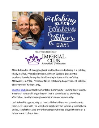 After 4 decades of struggling back and forth over declaring it a holiday,
finally in 1966, President Lyndon Johnson signed a presidential
proclamation declaring the third Sunday in June as Father’s Day.
Afterwards, in 1972, President Nixon established a permanent national
observance of Father’s Day.
Imperial Club is owned by Affordable Community Housing Trust-Alpha,
a national non-profit organization that is committed to providing
affordable, quality housing to America's senior community.
Let’s take this opportunity to thank all the fathers and pay tribute to
them. Let’s join with the world and celebrate the fathers, grandfathers,
uncles, stepfathers and any other person who has played the role of a
father in each of our lives.
 