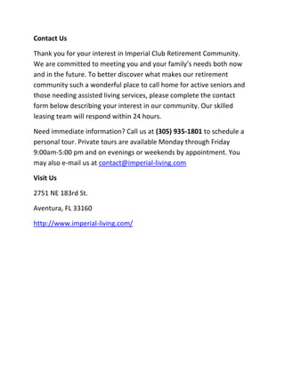 Contact Us
Thank you for your interest in Imperial Club Retirement Community.
We are committed to meeting you and your family’s needs both now
and in the future. To better discover what makes our retirement
community such a wonderful place to call home for active seniors and
those needing assisted living services, please complete the contact
form below describing your interest in our community. Our skilled
leasing team will respond within 24 hours.
Need immediate information? Call us at (305) 935-1801 to schedule a
personal tour. Private tours are available Monday through Friday
9:00am-5:00 pm and on evenings or weekends by appointment. You
may also e-mail us at contact@imperial-living.com
Visit Us
2751 NE 183rd St.
Aventura, FL 33160
http://www.imperial-living.com/
 