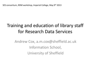 Training and education of library staff
for Research Data Services
Andrew Cox, a.m.cox@sheffield.ac.uk
Information School,
University of Sheffield
SES consortium, RDM workshop, Imperial College, May 9th 2013
 