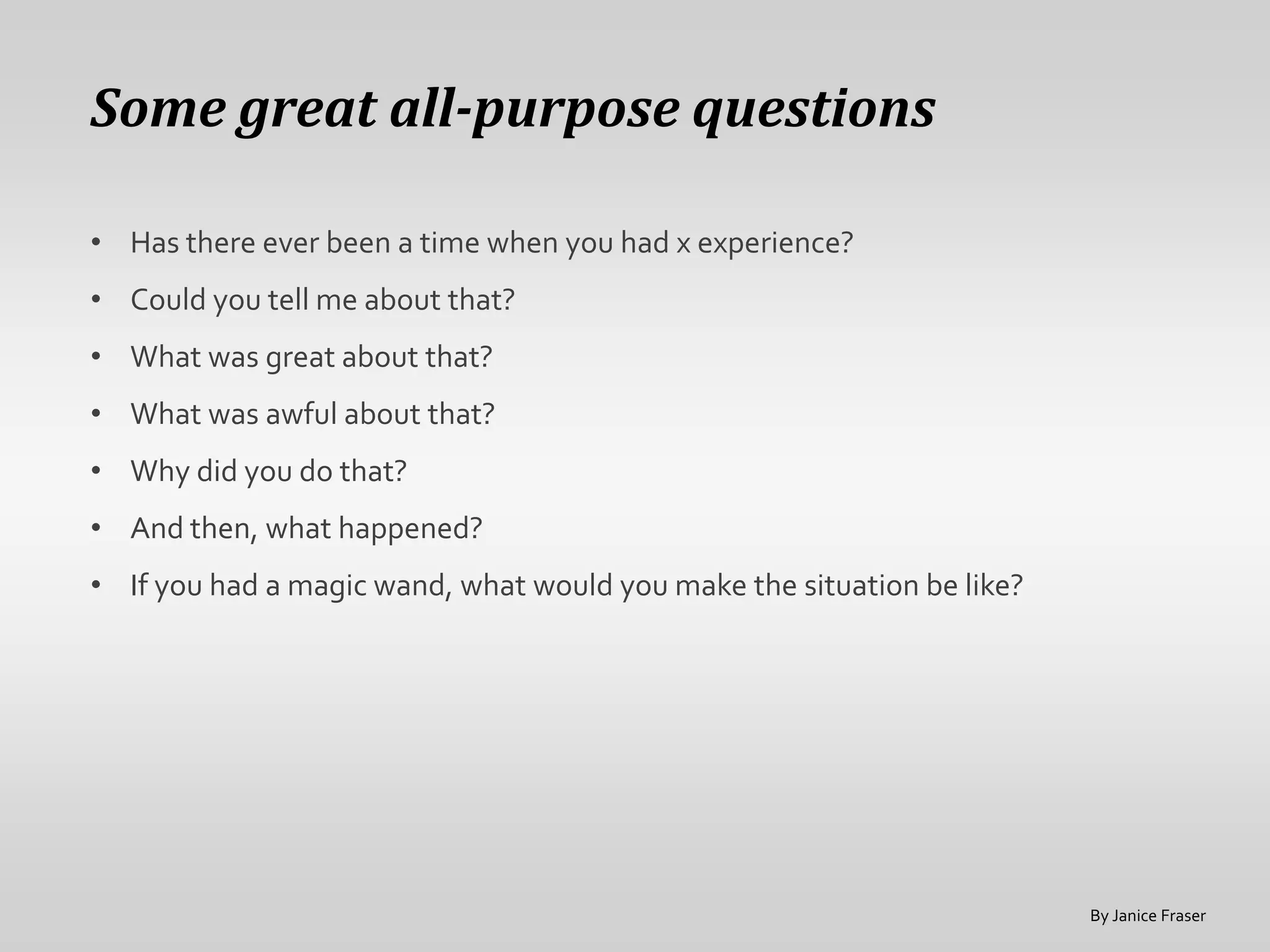 Some great all-purpose questions

• Has there ever been a time when you had x experience?
• Could you tell me about that?
• What was great about that?
• What was awful about that?
• Why did you do that?
• And then, what happened?
• If you had a magic wand, what would you make the situation be like?




                                                                        By Janice Fraser
 