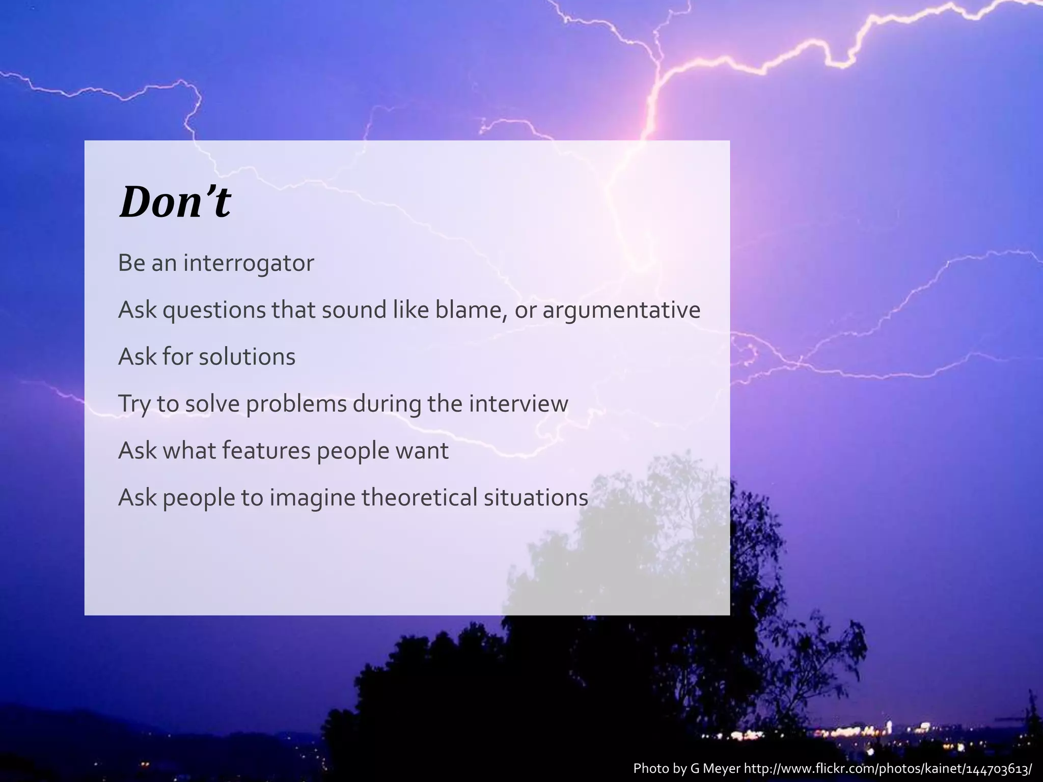 Don’t
Be an interrogator
Ask questions that sound like blame, or argumentative
Ask for solutions
Try to solve problems during the interview
Ask what features people want
Ask people to imagine theoretical situations




                                               Photo by G Meyer http://www.flickr.com/photos/kainet/144703613/
 