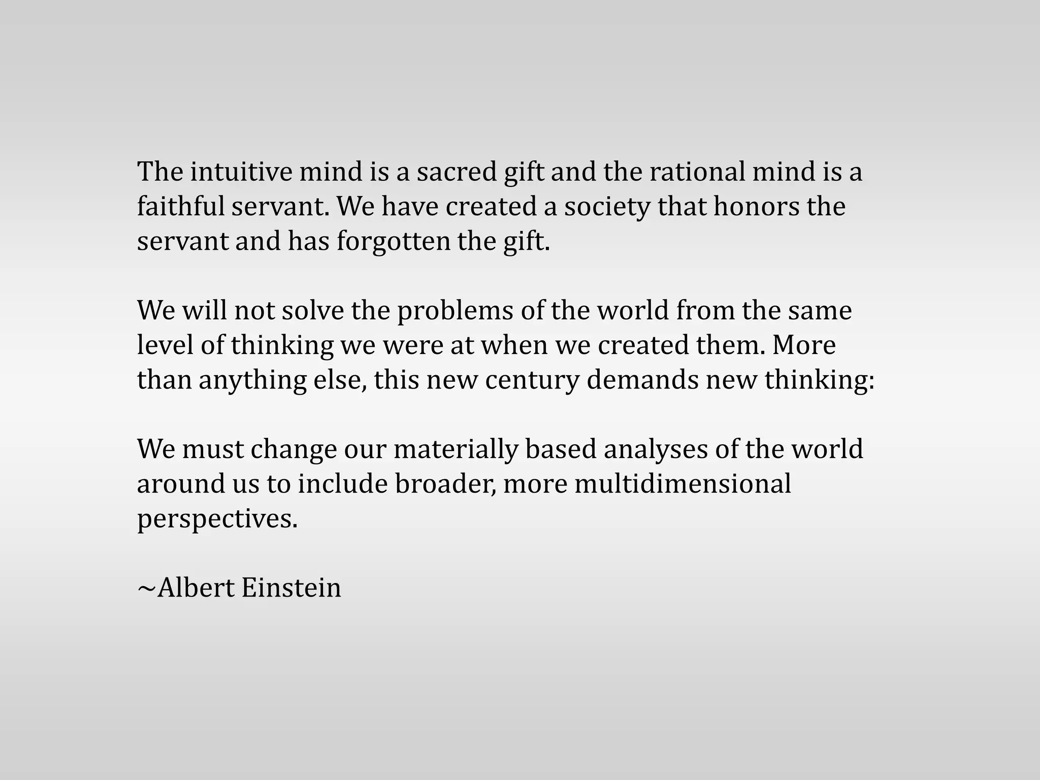 The intuitive mind is a sacred gift and the rational mind is a
faithful servant. We have created a society that honors the
servant and has forgotten the gift.

We will not solve the problems of the world from the same
level of thinking we were at when we created them. More
than anything else, this new century demands new thinking:

We must change our materially based analyses of the world
around us to include broader, more multidimensional
perspectives.

~Albert Einstein
 