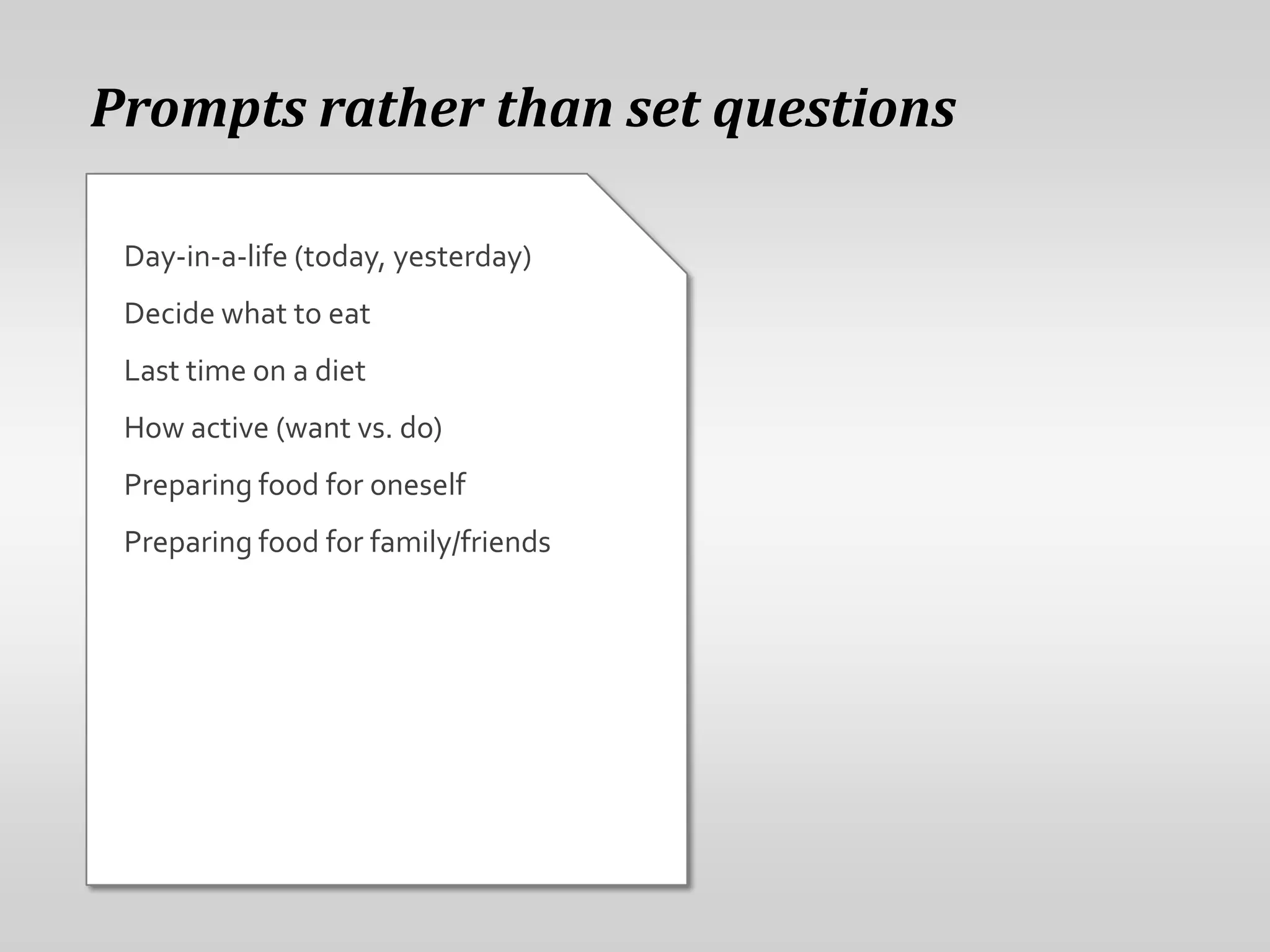 Prompts rather than set questions

 Day-in-a-life (today, yesterday)
 Decide what to eat
 Last time on a diet
 How active (want vs. do)
 Preparing food for oneself
 Preparing food for family/friends
 