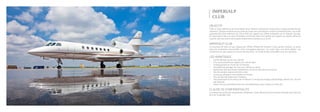 IMPERIALP
CLUB
Créer un club opérant un jet privé depuis Sion, Genève et partout en Suisse pour l’usage exclusif de ses
membres. Chaque membre pourra réserver l’avion pour ses besoins privés ou professionnels. Les coûts
opérationnels sont inférieurs de 10% à 60% par rapport aux offres existantes sur le marché. De plus,
en étant basé à Sion, le coût d’utilisation et les frais fixes sont réduits par rapport aux autres offres du
marché, dont les avions sont basés notamment à Genève ou à Zurich.
OBJECTIF
La structure de club, tel que requise par l’Office Fédéral de l’Aviation Civile, permet d’opérer un avion
sans les contraintes structurelles d’une compagnie aérienne. Les coûts fixes sont ainsi réduits. Les
cotisations du club viseront à couvrir les frais fixes. Un forfait horaire sera défini pour les membres.
IMPERIALP CLUB
•	 Tarifs inférieurs au prix du marché
•	 Prix concurrentiels par rapport aux vols de ligne
•	 Embarquement en moins de 10 minutes
•	 Possibilité de partager les vols pour réduire les coûts
•	 Application des plus hauts standards en terme de sécurité et de service
•	 Pas de variation saisonnière des coûts
•	 Accès aux aéroports secondaires en Europe
•	 Plus de sécurité grâce aux 3 moteurs
•	 Décompte basé sur le temps de vol effectif. Le temps de roulage, préchauffage, attente, etc. ne sont
pas facturés
•	 Super mid size permettant des vols transatlantiques, Sion-Dubai non stop, etc.
LES AVANTAGES
Le présent document est strictement confidentiel. Toute diffusion est strictement interdite sans l’accord
écrit de l’Imperialp Club.
CLAUSE DE CONFIDENTIALITÉ
 