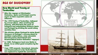 AGE OF DISCOVERY
New World and Treaty of
Tordesillas
• After the voyages of Christopher
Columbus, Spain and Portugal need to
agree on their respective zones of
influence
• The 1494 Treaty of Tordesillas, followed
by several others, often involving the
papacy, will determine the pace of
conquest and colonization between Spain
and Portugal by dividing the world along
meridian lines
• This division allows Portugal to claim Brazil
(because of Portugal’s secrecy about its
maritime explorations, some speculate
that they knew about Brazil and
Newfoundland before Columbus’ voyages)
• In 1500, Portuguese land near Bahia in
Brazil, to an initial good reception by the
locals
• From 1499 onwards, Greenland, Labrador
and Newfoundland in the North Atlantic
are explored to exploit the cod fisheries
 