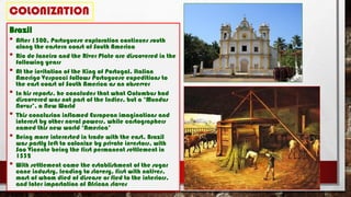 COLONIZATION
Brazil
• After 1500, Portuguese exploration continues south
along the eastern coast of South America
• Rio de Janeiro and the River Plate are discovered in the
following years
• At the invitation of the King of Portugal, Italian
Amerigo Vespucci follows Portuguese expeditions to
the east coast of South America as an observer
• In his reports, he concludes that what Columbus had
discovered was not part of the Indies, but a ‘Mundus
Novus’, a New World
• This conclusion inflamed European imaginations and
interest by other naval powers, while cartographers
named this new world ‘America’
• Being more interested in trade with the east, Brazil
was partly left to colonize by private investors, with
Sao Vicente being the first permanent settlement in
1532
• With settlement came the establishment of the sugar
cane industry, leading to slavery, first with natives,
most of whom died of disease or fled to the interiors,
and later importation of African slaves
 