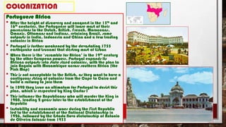 COLONIZATION
Portuguese Africa
• After the height of discovery and conquest in the 15th and
16th centuries, the Portuguese will loose most of their
possessions to the Dutch, British, French, Moroccans,
Omanis, Ottomans and Indians, retaining Brazil, some
outposts in India, Indonesia and China and a few trading
colonies in Africa
• Portugal is further weakened by the devastating 1755
earthquake and tsunami that destroy most of Lisbon
• When there is the ‘scramble for Africa’ in the 19th century
by the other European powers, Portugal expands its
African outposts into state sized colonies, with the plan to
join Angola with Mozambique across southern Africa (the
Pink Map)
• This is not acceptable to the British, as they want to have a
contiguous string of colonies from the Cape to Cairo and
build a railway to join them
• In 1890 they issue an ultimatum for Portugal to desist this
plan, which is respected by King Carlos I
• This inflames the Republicans who will murder the King in
1908, leading 2 years later to the establishment of the
Republic
• Instability and economic woes during the First Republic
led to the establishment of the National Dictatorship in
1926, followed by the Estado Novo dictatorship of Antonio
de Oliveira Salazar from 1933
 