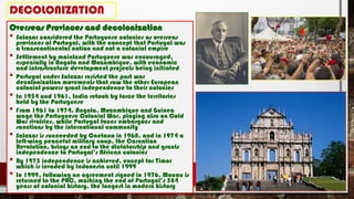 DECOLONIZATION
Overseas Provinces and decolonization
• Salazar considered the Portuguese colonies as overseas
provinces of Portugal, with the concept that Portugal was
a transcontinental nation and not a colonial empire
• Settlement by mainland Portuguese was encouraged,
especially in Angola and Mozambique, with economic
and infrastructure development projects being initiated
• Portugal under Salazar resisted the post war
decolonization movements that saw the other European
colonial powers grant independence to their colonies
• In 1954 and 1961, India retook by force the territories
held by the Portuguese
• From 1961 to 1974, Angola, Mozambique and Guinea
wage the Portuguese Colonial War, playing also on Cold
War rivalries, while Portugal faces embargoes and
sanctions by the international community
• Salazar is succeeded by Caetano in 1968, and in 1974 a
left-wing peaceful military coup, the Carnation
Revolution, brings an end to the dictatorship and grants
independence to Portugal’s African colonies
• By 1975 independence is achieved, except for Timor
which is invaded by Indonesia until 1999
• In 1999, following an agreement signed in 1976, Macau is
returned to the PRC, marking the end of Portugal’s 584
years of colonial history, the longest in modern history
 
