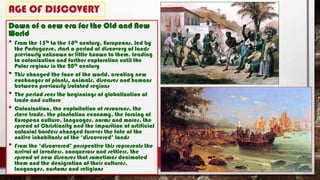AGE OF DISCOVERY
Dawn of a new era for the Old and New
World
• From the 15th to the 18th century, Europeans, led by
the Portuguese, start a period of discovery of lands
previously unknown or little known to them, leading
to colonization and further exploration until the
Polar regions in the 20th century
• This changed the face of the world, creating new
exchanges of plants, animals, diseases and humans
between previously isolated regions
• The period sees the beginnings of globalization of
trade and culture
• Colonization, the exploitation of resources, the
slave trade, the plantation economy, the forcing of
European culture, languages, norms and mores, the
spread of Christianity and the imposition of artificial
colonial borders changed forever the fate of the
native inhabitants of the ‘discovered’ lands
• From the ‘discovered’ perspective this represents the
arrival of invaders, conquerors and settlers, the
spread of new diseases that sometimes decimated
them and the denigration of their cultures,
languages, customs and religions
 