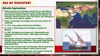 AGE OF DISCOVERY
Atlantic Explorations
• At the western end of Europe, facing the sea and with an
interest of finding routes to the spices of the East and the
trans Saharan goods in Africa, by-passing the Muslim and
Venetian control of these routes and trades, the Portuguese
used their naval skills to explore
• Trade, knowledge and religion were the main drivers for
exploring
• In 1415, they capture Ceuta from the Moors
• In 1419, a storm brings two Portuguese captains to
Madeira
• In 1427, the Azores are discovered. Colonization and
settlement start in the islands, with sugar cane being
planted
• Exploration continued down the coast of Africa, reaching
Senegal, Sierra Leone and Ghana, then south of the Equator
until the Cape of Good Hope was rounded in 1488 by
Bartolomeu Dias
• Cape Verde and Sao Tome and Principe islands discovered,
as traders required to explore off the coast as well
• Portuguese establish trading posts and counters along the
coast, profitably trading in slaves and gold
 